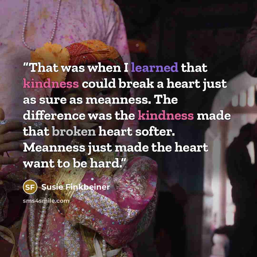 “That was when I learned that kindness could break a heart just as sure as meanness. The difference was the kindness made that broken heart softer. Meanness just made the heart want to be hard.” quote by Susie Finkbeiner
