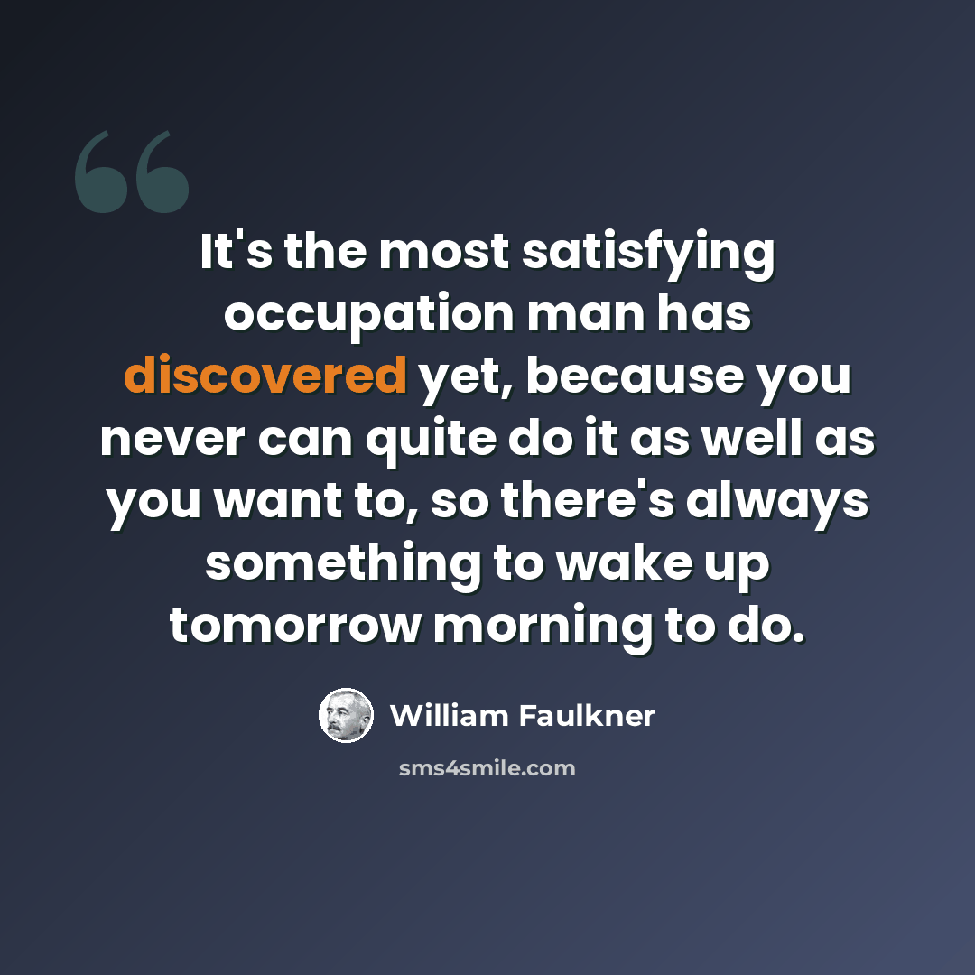 “It's the most satisfying occupation man has discovered yet, because you never can quite do it as well as you want to, so there's always something to wake up tomorrow morning to do.” quote by William Faulkner