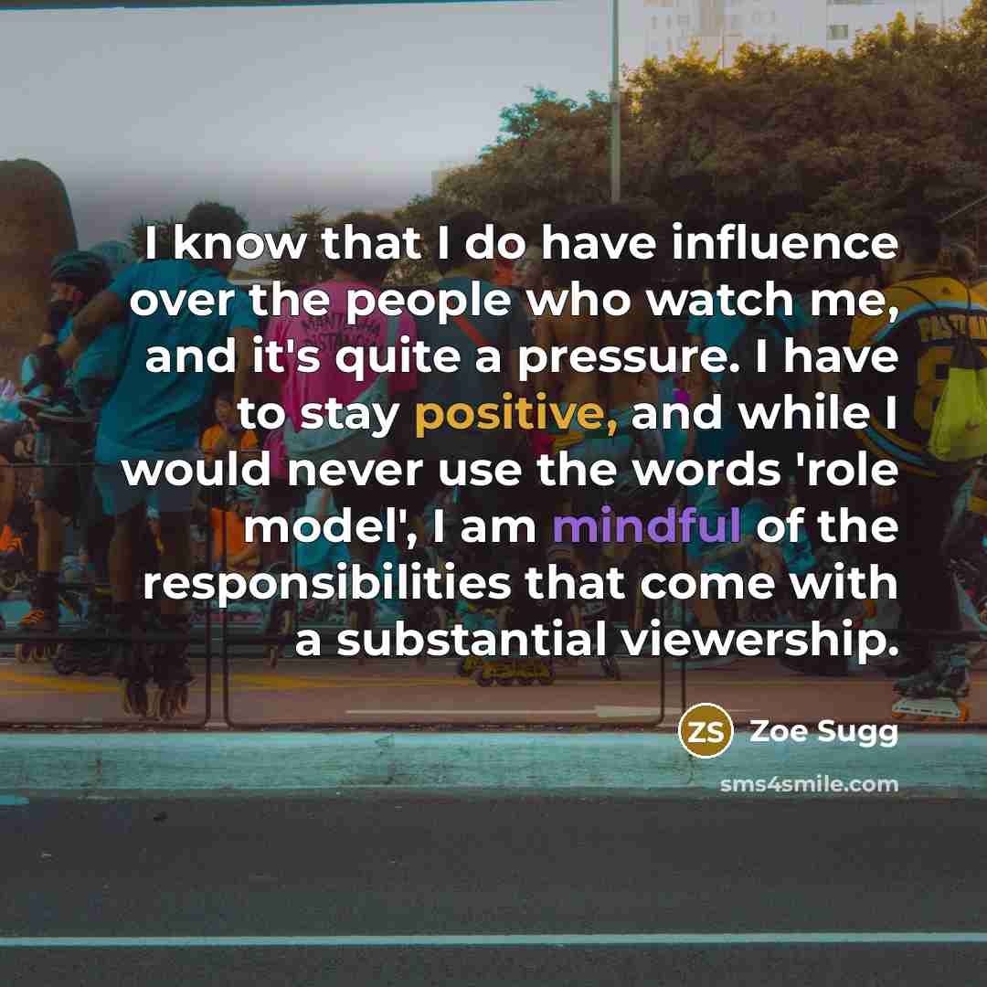 “I know that I do have influence over the people who watch me, and it's quite a pressure. I have to stay positive, and while I would never use the words 'role model', I am mindful of the responsibilities that come with a substantial viewership.” quote by Zoe Sugg