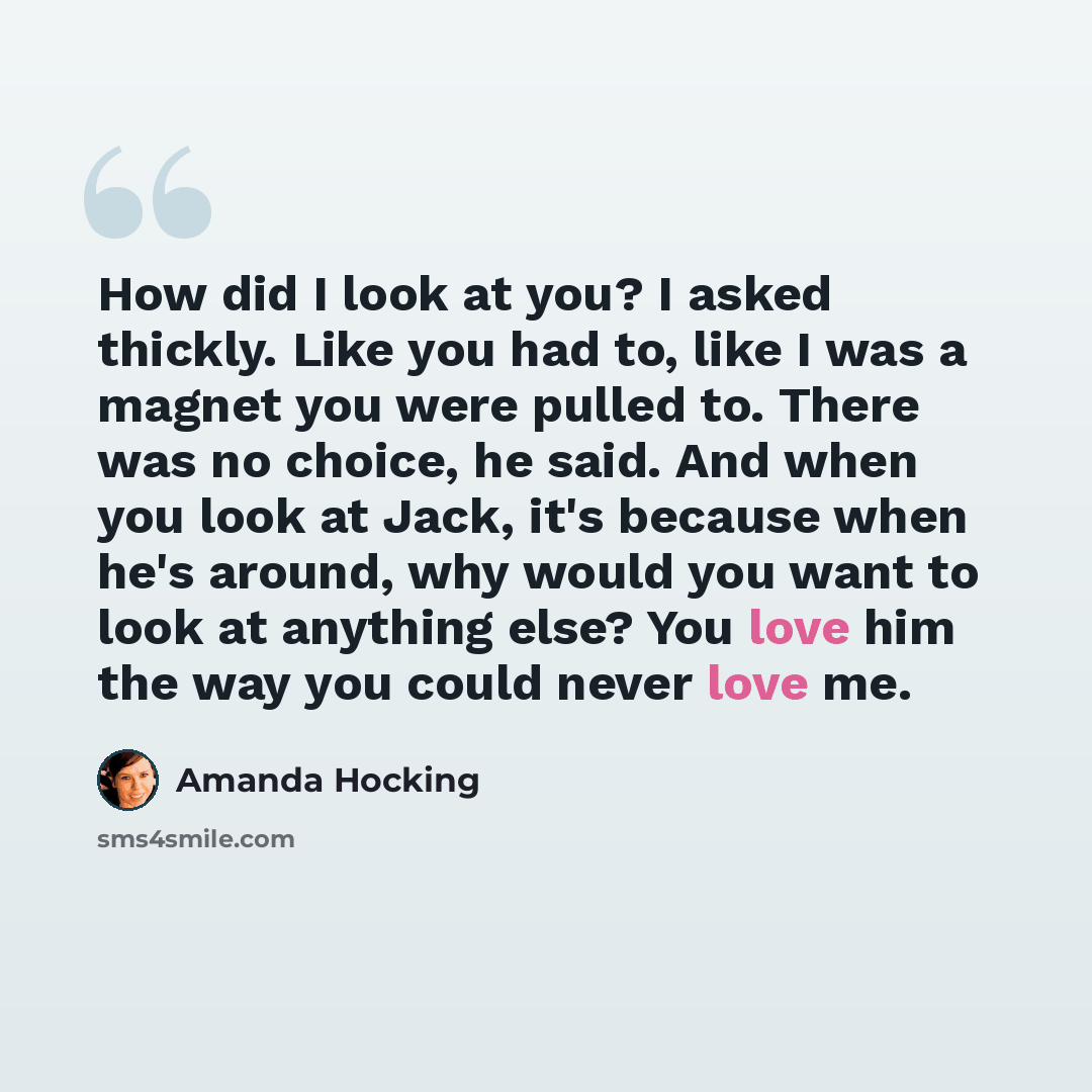 “How did I look at you? I asked thickly. Like you had to, like I was a magnet you were pulled to. There was no choice, he said. And when you look at Jack, it's because when he's around, why would you want to look at anything else? You love him the way you could never love me.” quote by Amanda Hocking