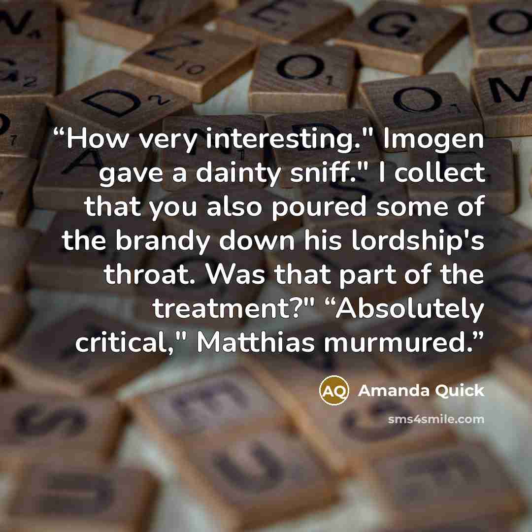 “How very interesting." Imogen gave a dainty sniff." I collect that you also poured some of the brandy down his lordship's throat. Was that part of the treatment?" “Absolutely critical," Matthias murmured.” quote by Amanda Quick