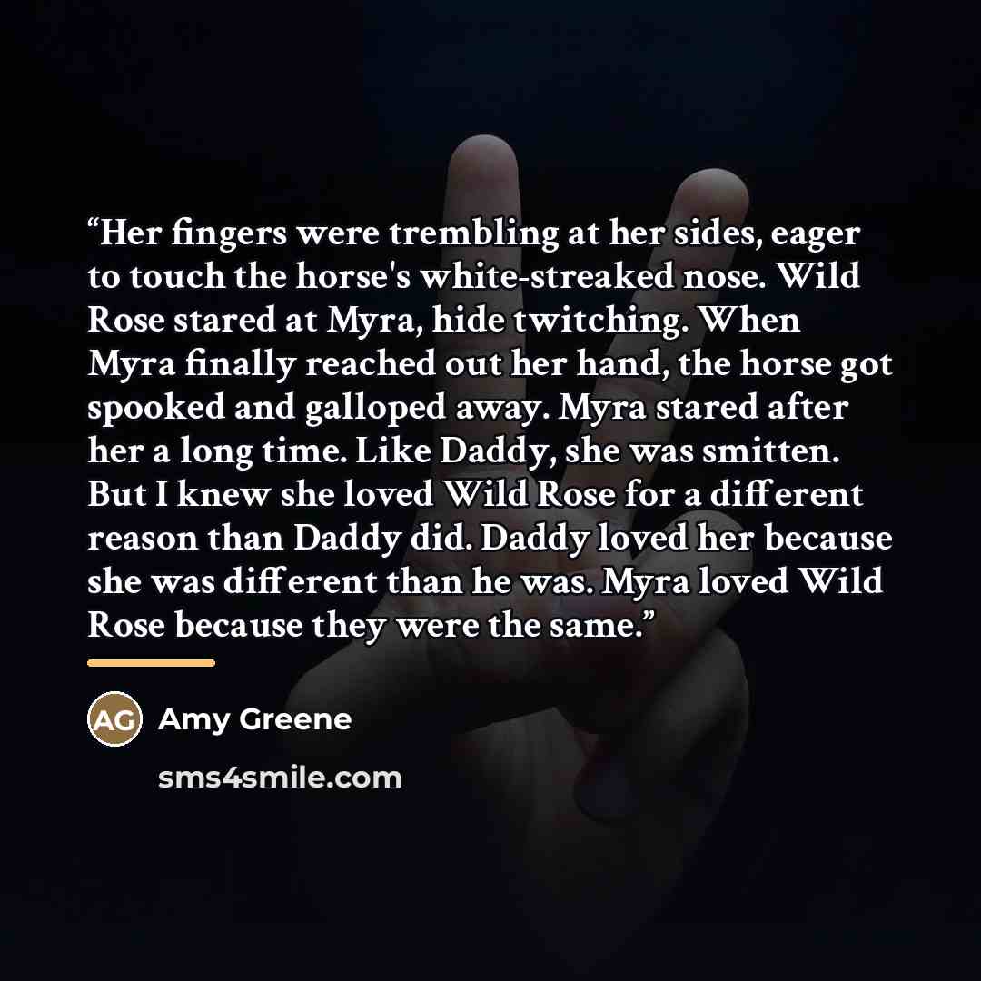 “Her fingers were trembling at her sides, eager to touch the horse's white-streaked nose. Wild Rose stared at Myra, hide twitching. When Myra finally reached out her hand, the horse got spooked and galloped away. Myra stared after her a long time. Like Daddy, she was smitten. But I knew she loved…” quote by Amy Greene