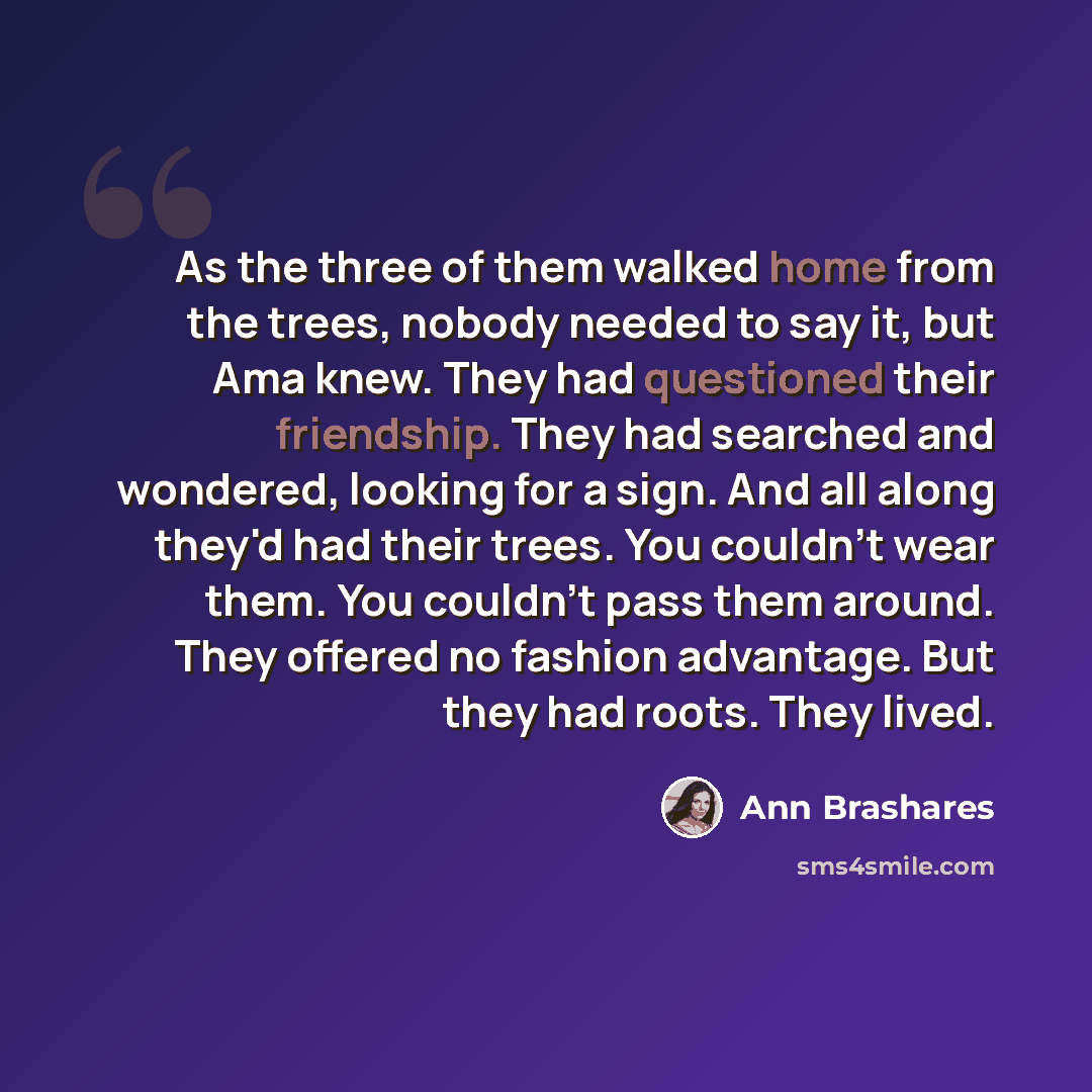 “As the three of them walked home from the trees, nobody needed to say it, but Ama knew. They had questioned their friendship. They had searched and wondered, looking for a sign. And all along they'd had their trees. You couldn't wear them. You couldn't pass them around. They offered no fashion…” quote by Ann Brashares