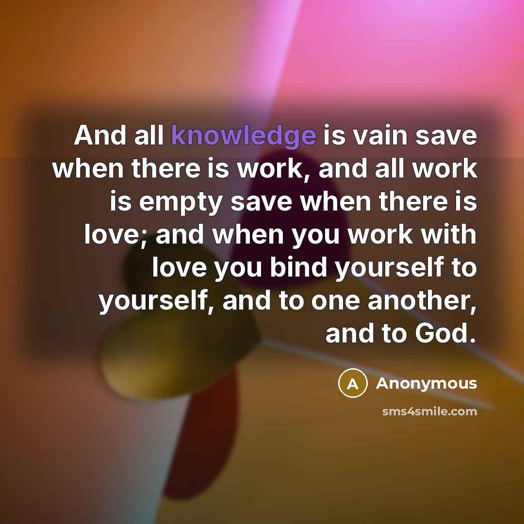 “And all knowledge is vain save when there is work, and all work is empty save when there is love; and when you work with love you bind yourself to yourself, and to one another, and to God.” quote by Anonymous
