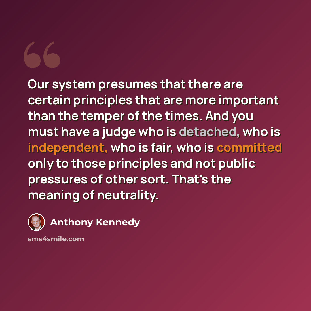 “Our system presumes that there are certain principles that are more important than the temper of the times. And you must have a judge who is detached, who is independent, who is fair, who is committed only to those principles and not public pressures of other sort. That's the meaning of neutrality.” quote by Anthony Kennedy