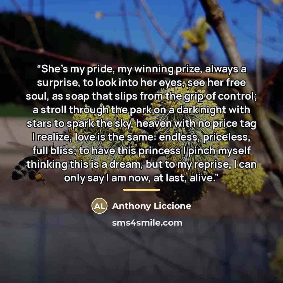 “She's my pride, my winning prize, always a surprise, to look into her eyes, see her free soul, as soap that slips from the grip of control; a stroll through the park on a dark night with stars to spark the sky, heaven with no price tag I realize, love is the same: endless, priceless, full bliss…” quote by Anthony Liccione