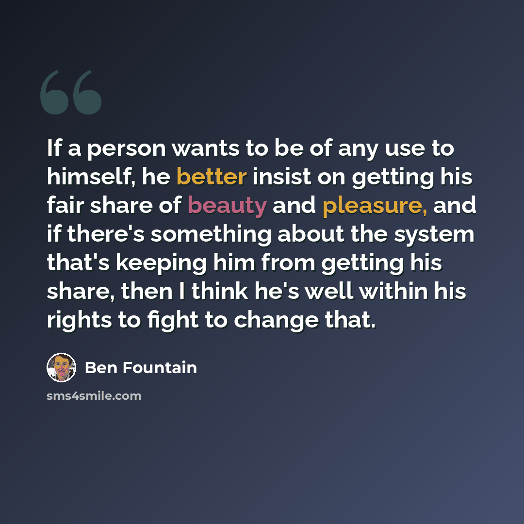 “If a person wants to be of any use to himself, he better insist on getting his fair share of beauty and pleasure, and if there's something about the system that's keeping him from getting his share, then I think he's well within his rights to fight to change that.” quote by Ben Fountain