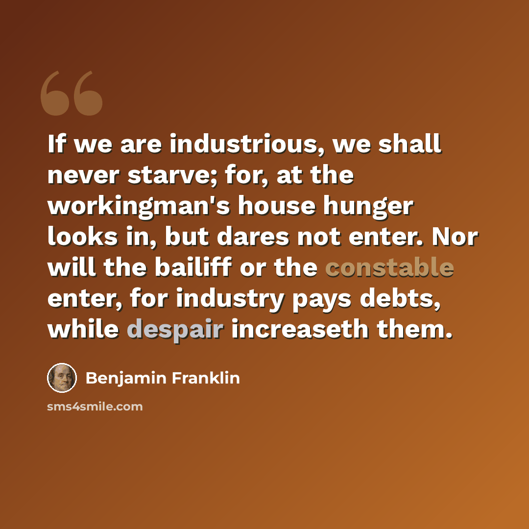 “If we are industrious, we shall never starve; for, at the workingman's house hunger looks in, but dares not enter. Nor will the bailiff or the constable enter, for industry pays debts, while despair increaseth them.” quote by Benjamin Franklin