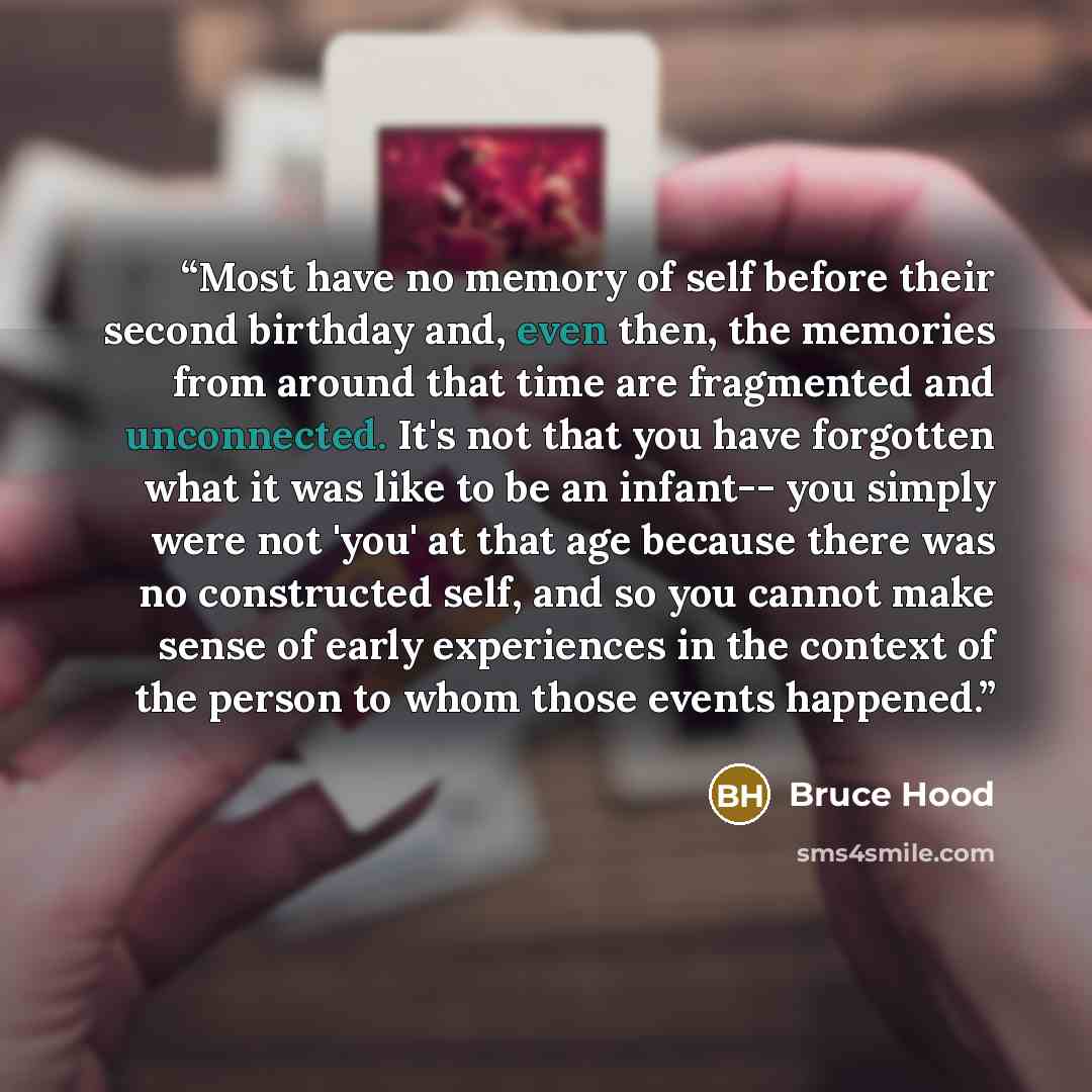 “Most have no memory of self before their second birthday and, even then, the memories from around that time are fragmented and unconnected. It's not that you have forgotten what it was like to be an infant-- you simply were not 'you' at that age because there was no constructed self, and so you…” quote by Bruce Hood