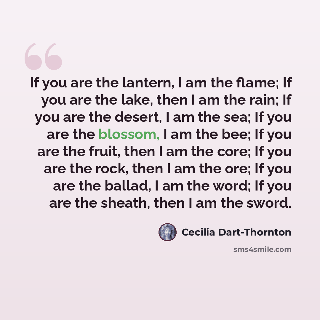 “If you are the lantern, I am the flame; If you are the lake, then I am the rain; If you are the desert, I am the sea; If you are the blossom, I am the bee; If you are the fruit, then I am the core; If you are the rock, then I am the ore; If you are the ballad, I am the word; If you are the sheath…” quote by Cecilia Dart-Thornton