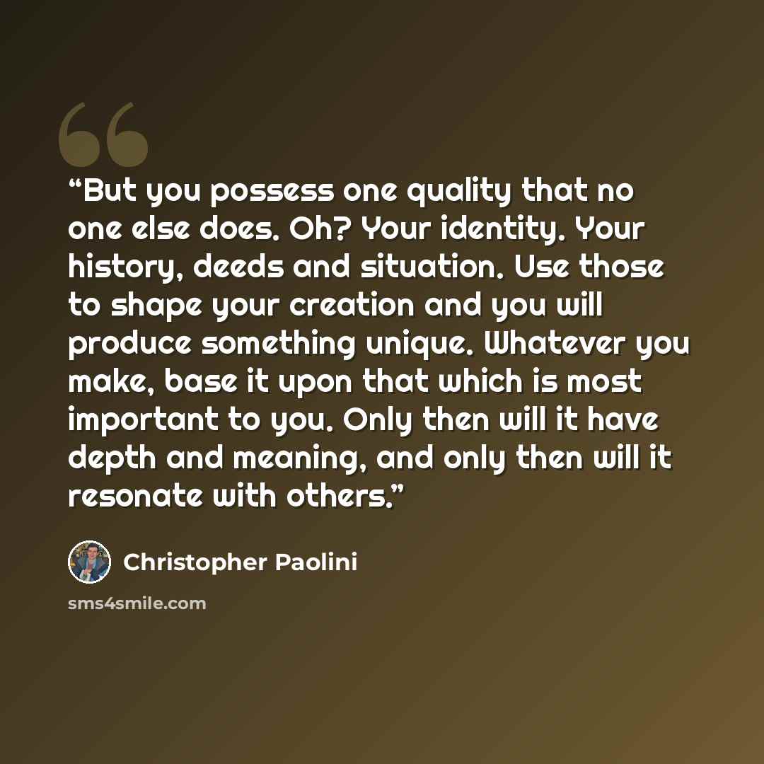 “But you possess one quality that no one else does. Oh? Your identity. Your history, deeds and situation. Use those to shape your creation and you will produce something unique. Whatever you make, base it upon that which is most important to you. Only then will it have depth and meaning, and only…” quote by Christopher Paolini