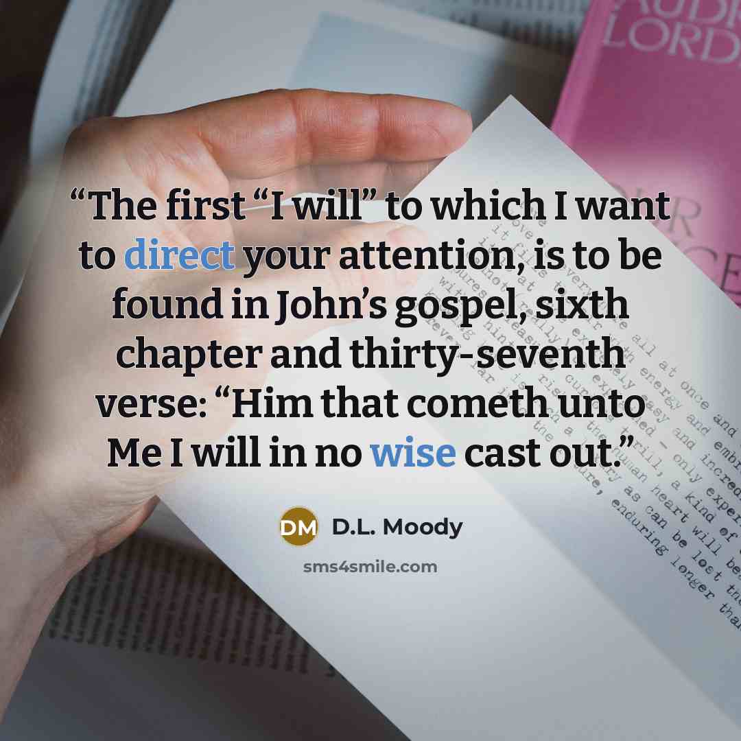 “The first “I will” to which I want to direct your attention, is to be found in John’s gospel, sixth chapter and thirty-seventh verse: “Him that cometh unto Me I will in no wise cast out.” quote by D.L. Moody