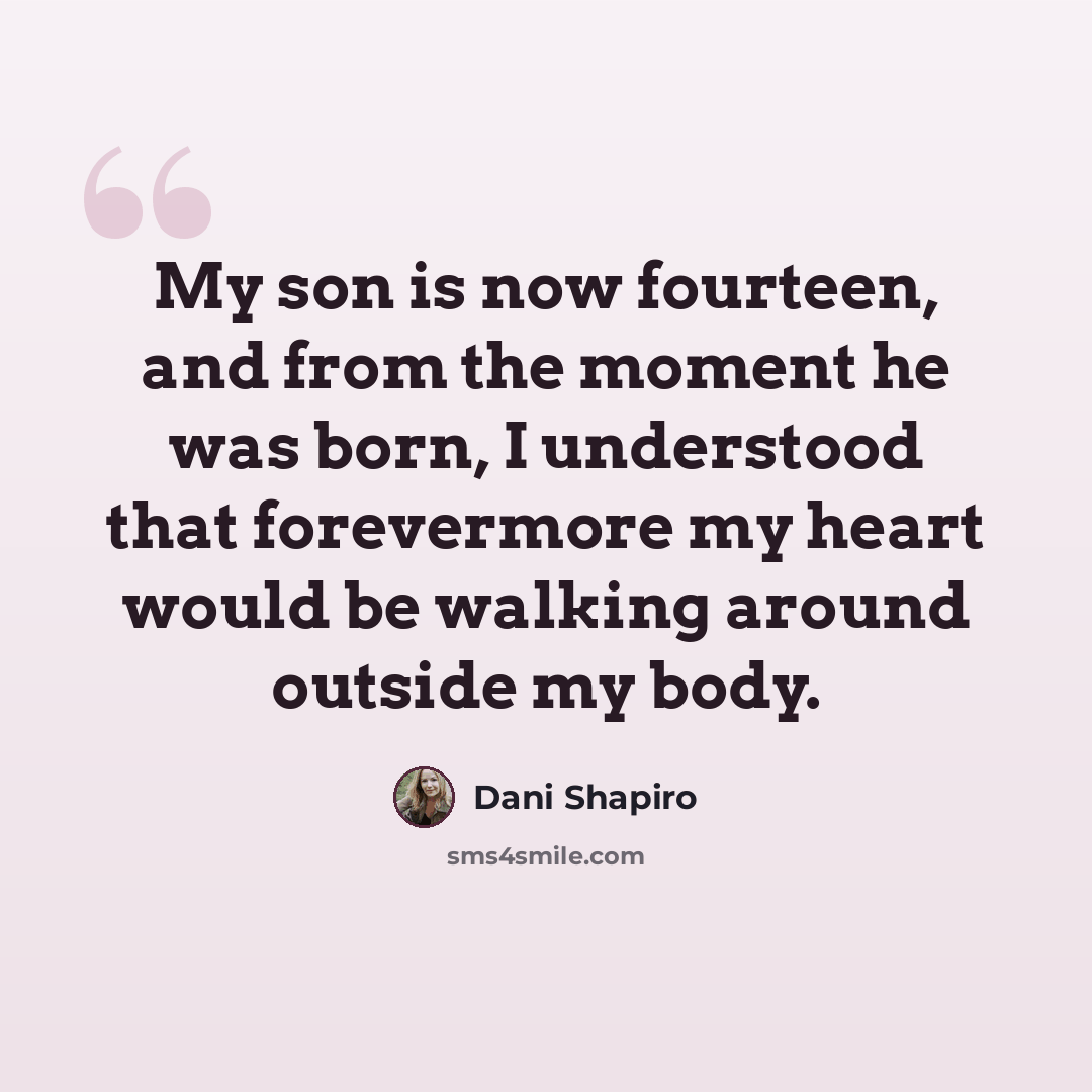 “My son is now fourteen, and from the moment he was born, I understood that forevermore my heart would be walking around outside my body.” quote by Dani Shapiro