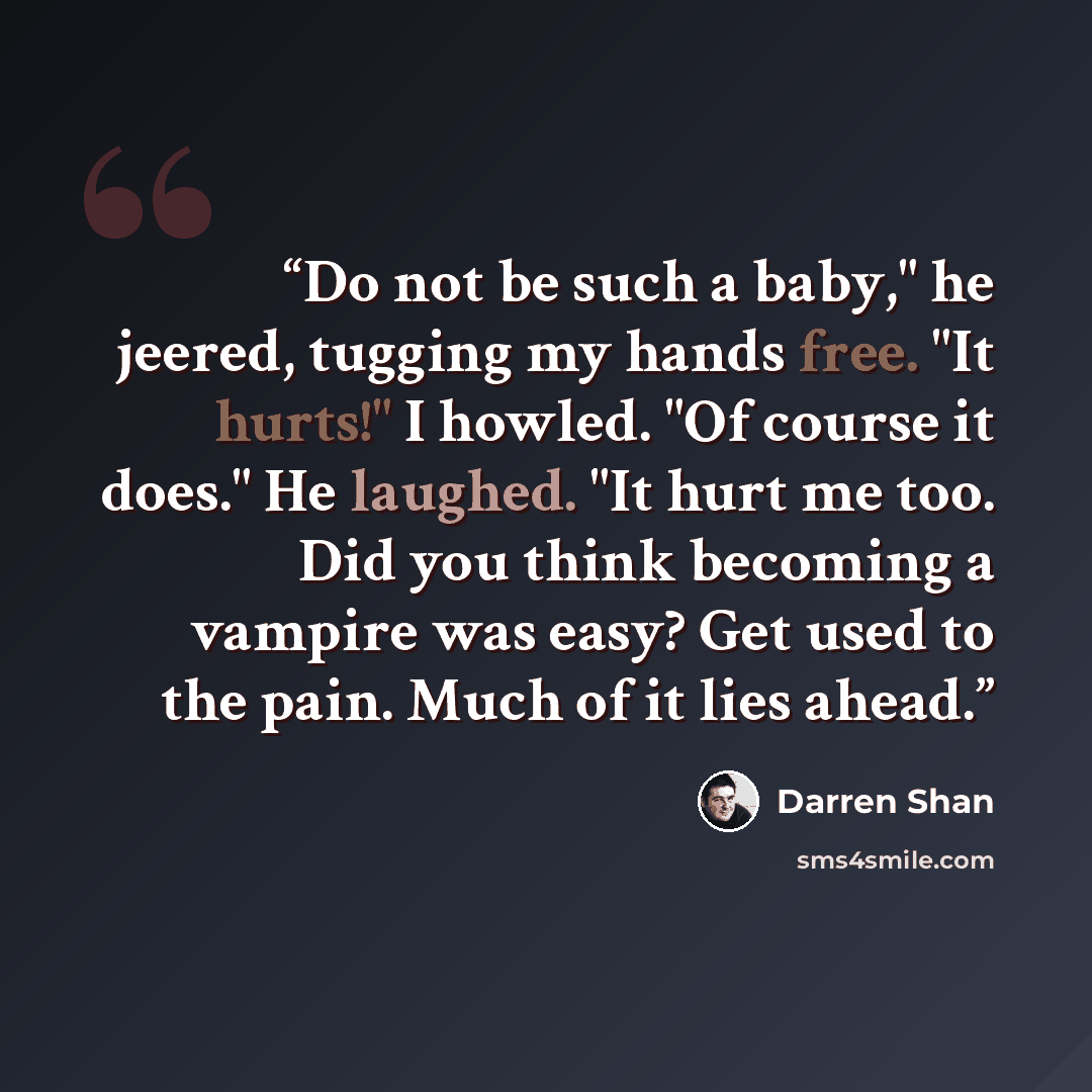 “Do not be such a baby," he jeered, tugging my hands free. "It hurts!" I howled. "Of course it does." He laughed. "It hurt me too. Did you think becoming a vampire was easy? Get used to the pain. Much of it lies ahead.” quote by Darren Shan