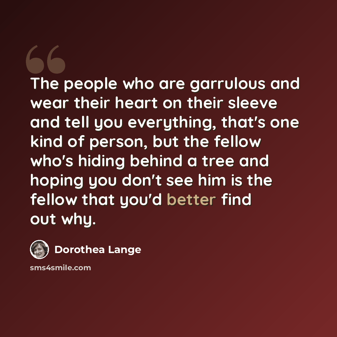 “The people who are garrulous and wear their heart on their sleeve and tell you everything, that's one kind of person, but the fellow who's hiding behind a tree and hoping you don't see him is the fellow that you'd better find out why.” quote by Dorothea Lange