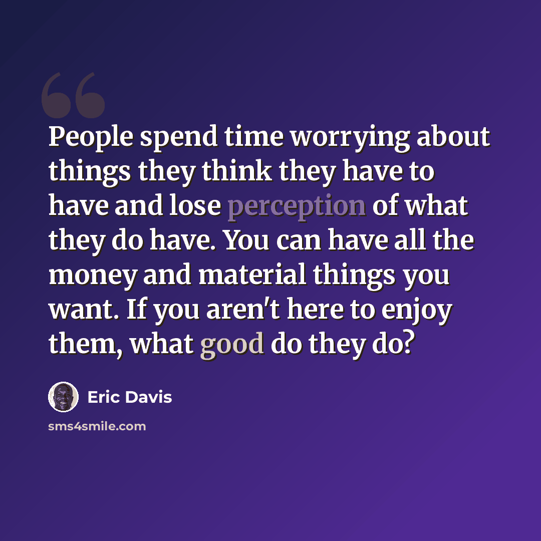 “People spend time worrying about things they think they have to have and lose perception of what they do have. You can have all the money and material things you want. If you aren't here to enjoy them, what good do they do?” quote by Eric Davis