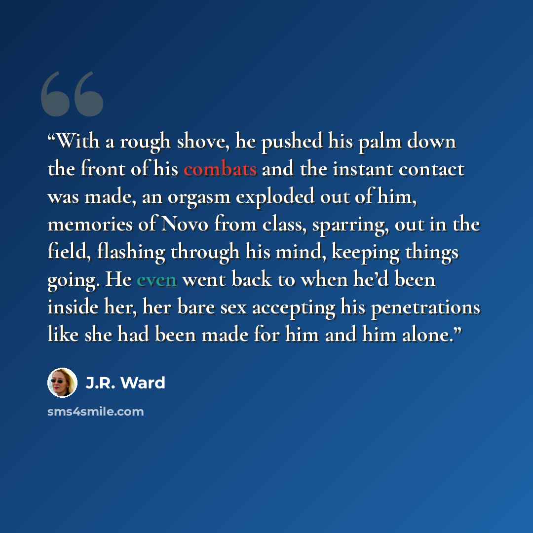 “With a rough shove, he pushed his palm down the front of his combats and the instant contact was made, an orgasm exploded out of him, memories of Novo from class, sparring, out in the field, flashing through his mind, keeping things going. He even went back to when he’d been inside her, her bare…” quote by J.R. Ward