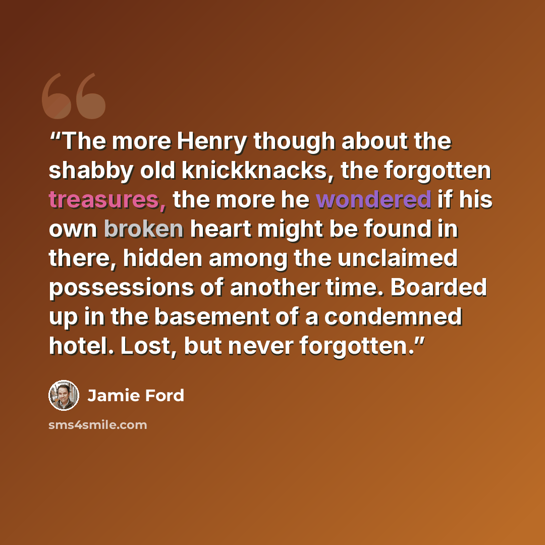 “The more Henry though about the shabby old knickknacks, the forgotten treasures, the more he wondered if his own broken heart might be found in there, hidden among the unclaimed possessions of another time. Boarded up in the basement of a condemned hotel. Lost, but never forgotten.” quote by Jamie Ford