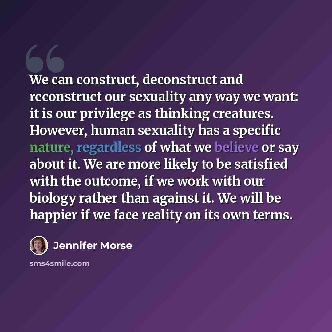 “We can construct, deconstruct and reconstruct our sexuality any way we want: it is our privilege as thinking creatures. However, human sexuality has a specific nature, regardless of what we believe or say about it. We are more likely to be satisfied with the outcome, if we work with our biology…” quote by Jennifer Morse