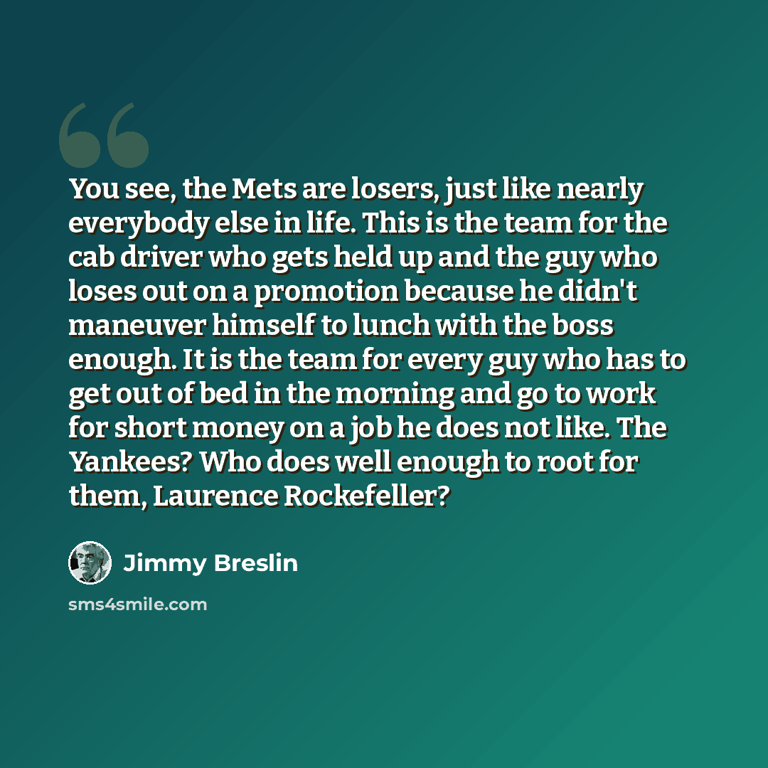 “You see, the Mets are losers, just like nearly everybody else in life. This is the team for the cab driver who gets held up and the guy who loses out on a promotion because he didn't maneuver himself to lunch with the boss enough. It is the team for every guy who has to get out of bed in the…” quote by Jimmy Breslin