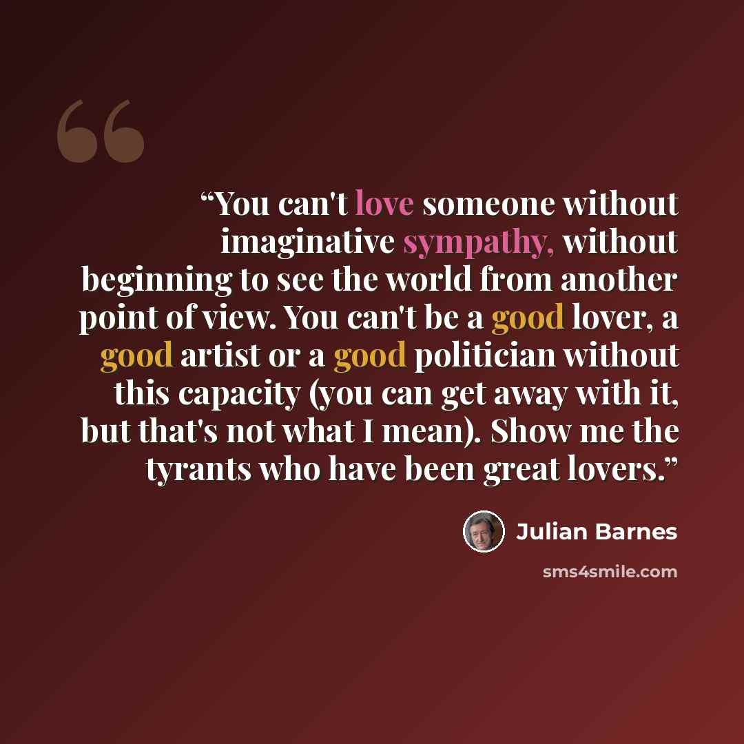 “You can't love someone without imaginative sympathy, without beginning to see the world from another point of view. You can't be a good lover, a good artist or a good politician without this capacity (you can get away with it, but that's not what I mean). Show me the tyrants who have been great…” quote by Julian Barnes