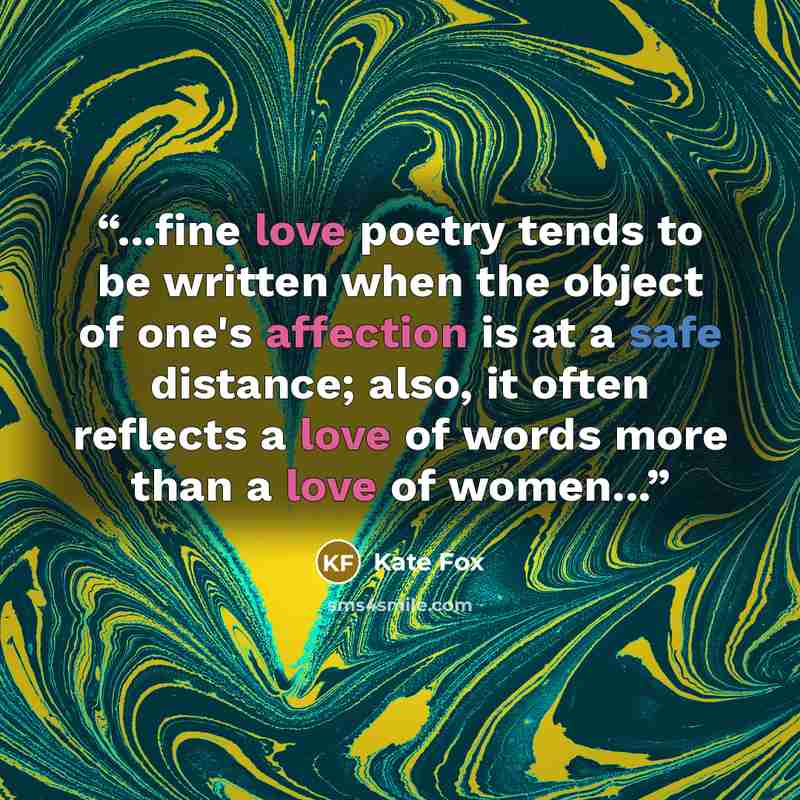 “...fine love poetry tends to be written when the object of one's affection is at a safe distance; also, it often reflects a love of words more than a love of women...” quote by Kate Fox