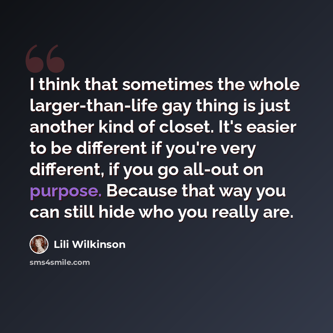 “I think that sometimes the whole larger-than-life gay thing is just another kind of closet. It's easier to be different if you're very different, if you go all-out on purpose. Because that way you can still hide who you really are.” quote by Lili Wilkinson