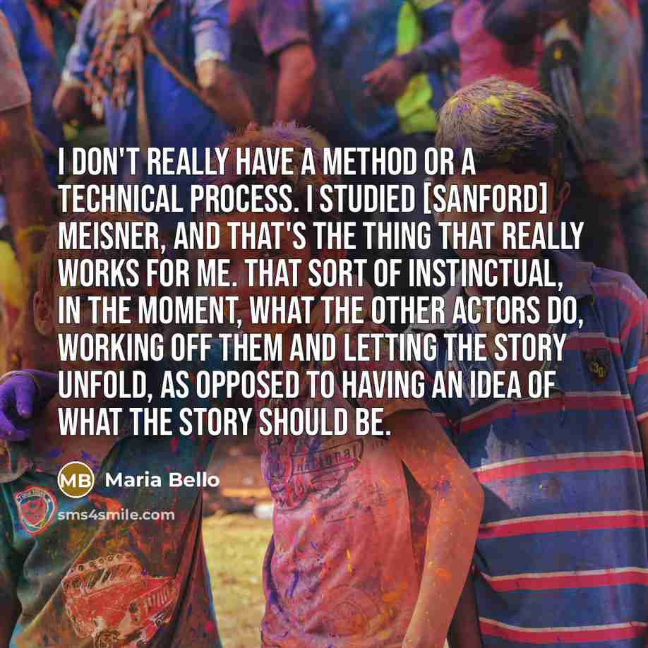 “I don't really have a method or a technical process. I studied [Sanford] Meisner, and that's the thing that really works for me. That sort of instinctual, in the moment, what the other actors do, working off them and letting the story unfold, as opposed to having an idea of what the story should be.” quote by Maria Bello