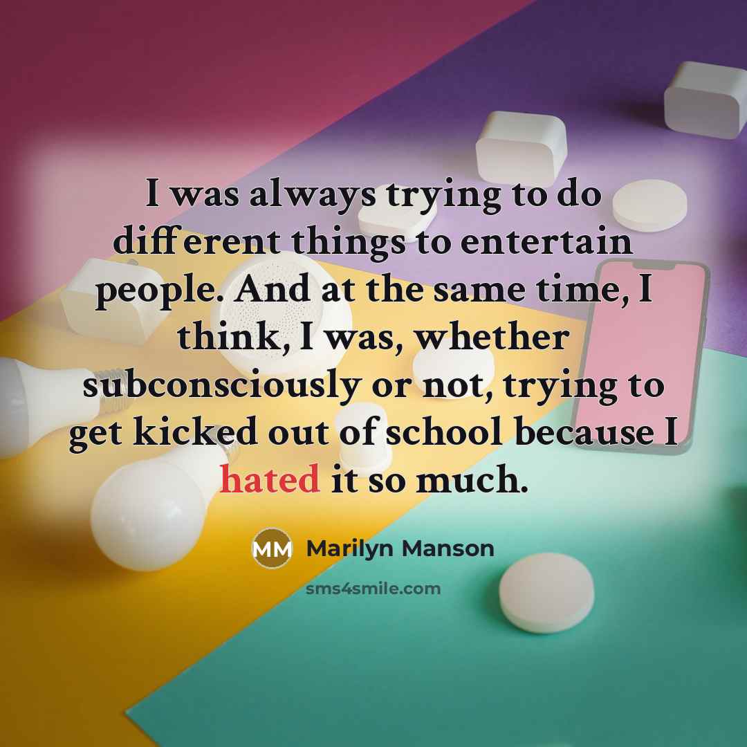 “I was always trying to do different things to entertain people. And at the same time, I think, I was, whether subconsciously or not, trying to get kicked out of school because I hated it so much.” quote by Marilyn Manson