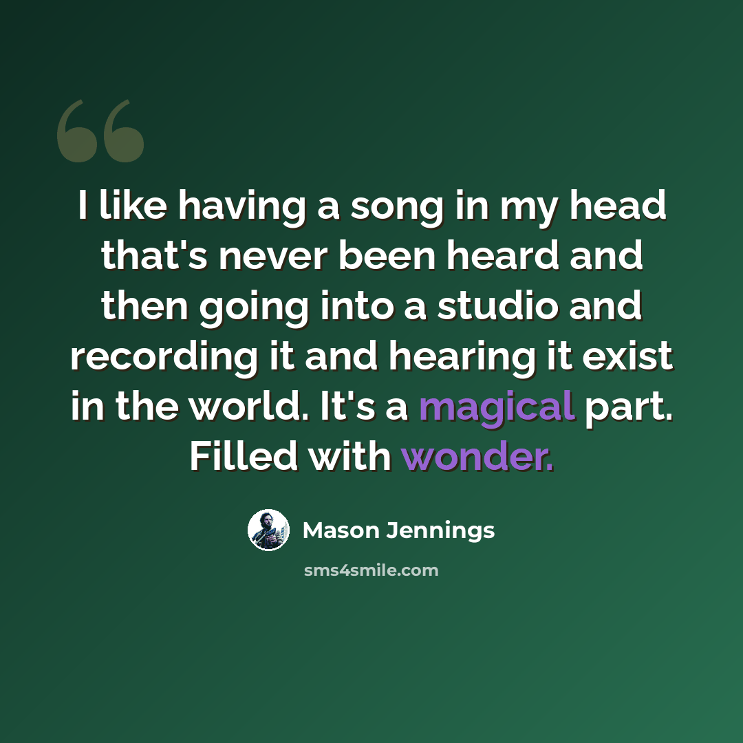 “I like having a song in my head that's never been heard and then going into a studio and recording it and hearing it exist in the world. It's a magical part. Filled with wonder.” quote by Mason Jennings