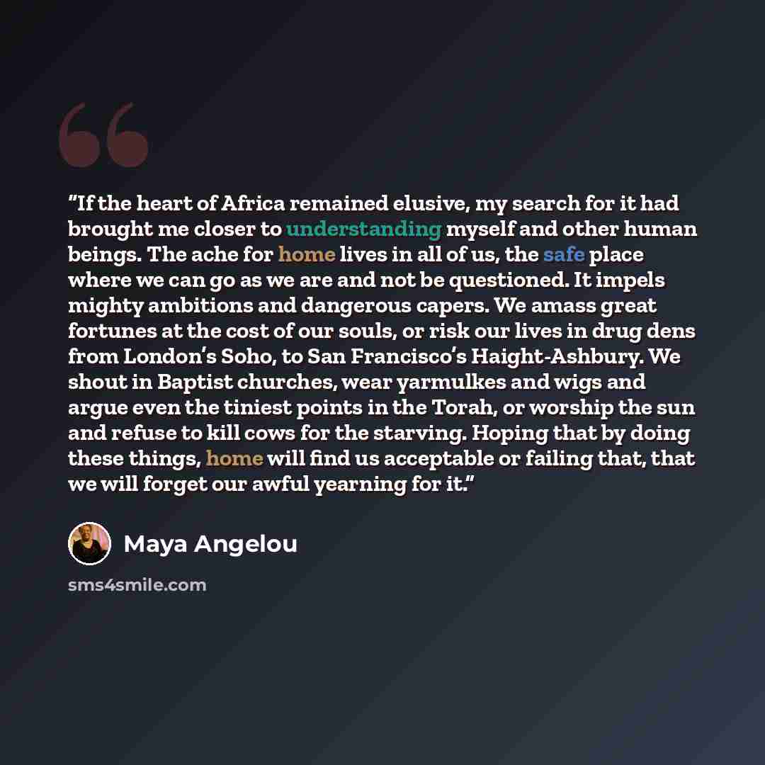 “If the heart of Africa remained elusive, my search for it had brought me closer to understanding myself and other human beings. The ache for home lives in all of us, the safe place where we can go as we are and not be questioned. It impels mighty ambitions and dangerous capers. We amass great…” quote by Maya Angelou