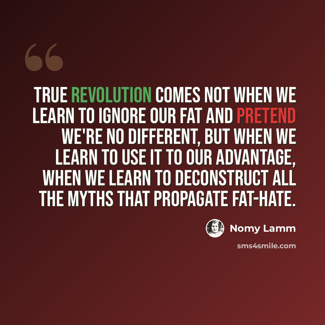 “True revolution comes not when we learn to ignore our fat and pretend we're no different, but when we learn to use it to our advantage, when we learn to deconstruct all the myths that propagate fat-hate.” quote by Nomy Lamm