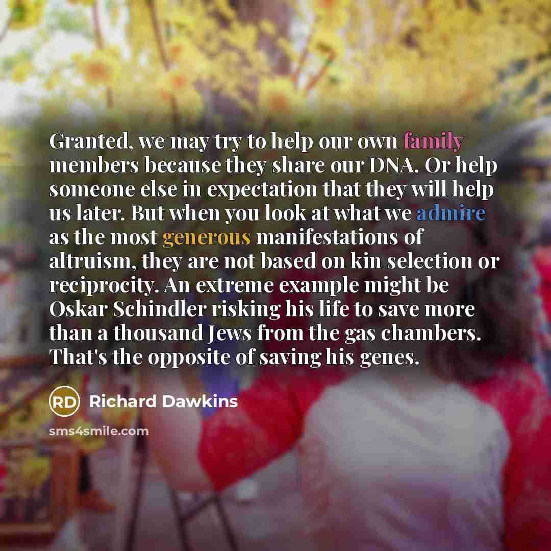 “Granted, we may try to help our own family members because they share our DNA. Or help someone else in expectation that they will help us later. But when you look at what we admire as the most generous manifestations of altruism, they are not based on kin selection or reciprocity. An extreme…” quote by Richard Dawkins