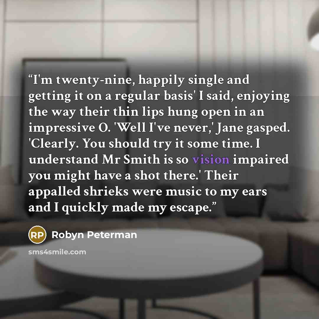 “I'm twenty-nine, happily single and getting it on a regular basis' I said, enjoying the way their thin lips hung open in an impressive O. 'Well I've never,' Jane gasped. 'Clearly. You should try it some time. I understand Mr Smith is so vision impaired you might have a shot there.' Their appalled…” quote by Robyn Peterman