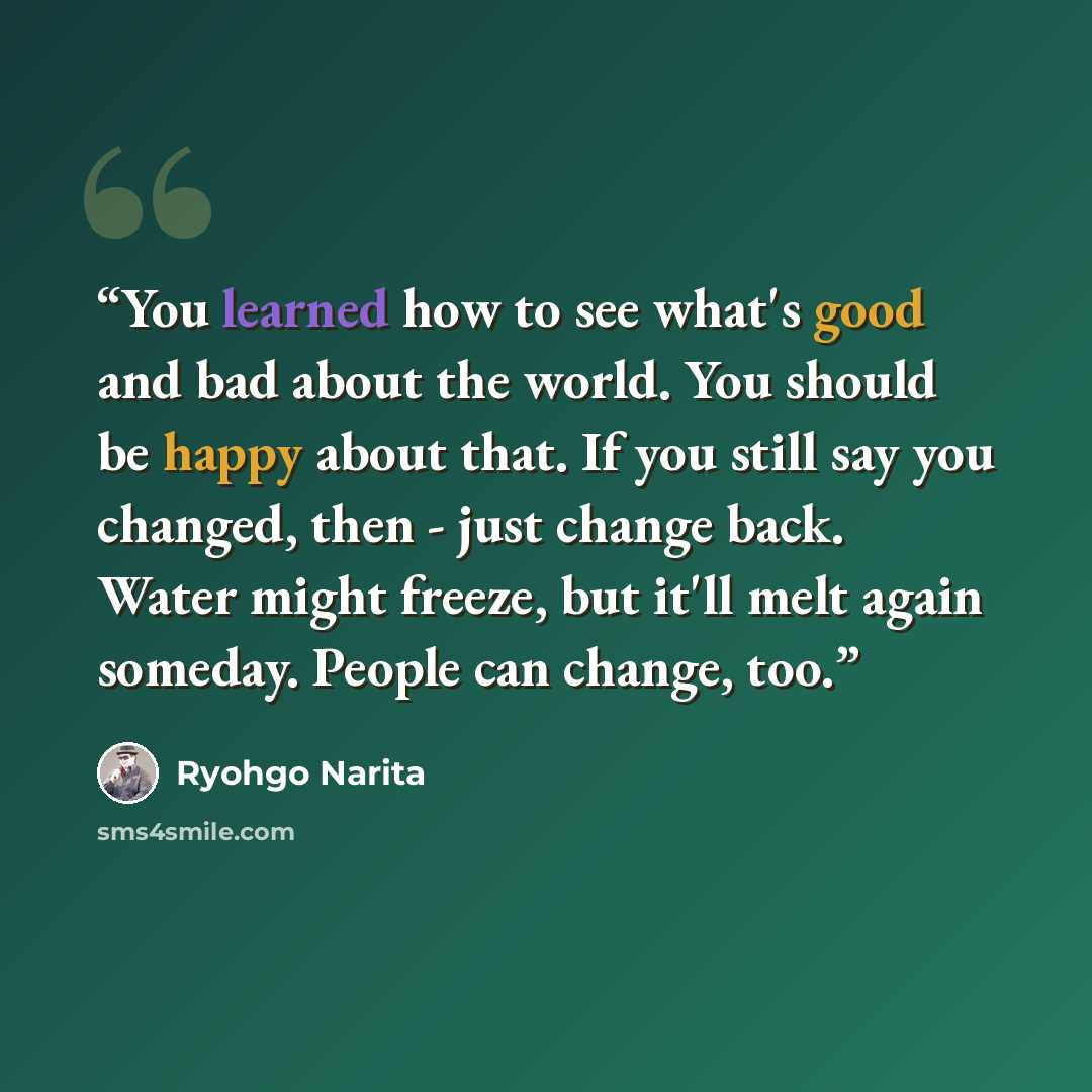 “You learned how to see what's good and bad about the world. You should be happy about that. If you still say you changed, then - just change back. Water might freeze, but it'll melt again someday. People can change, too.” quote by Ryohgo Narita