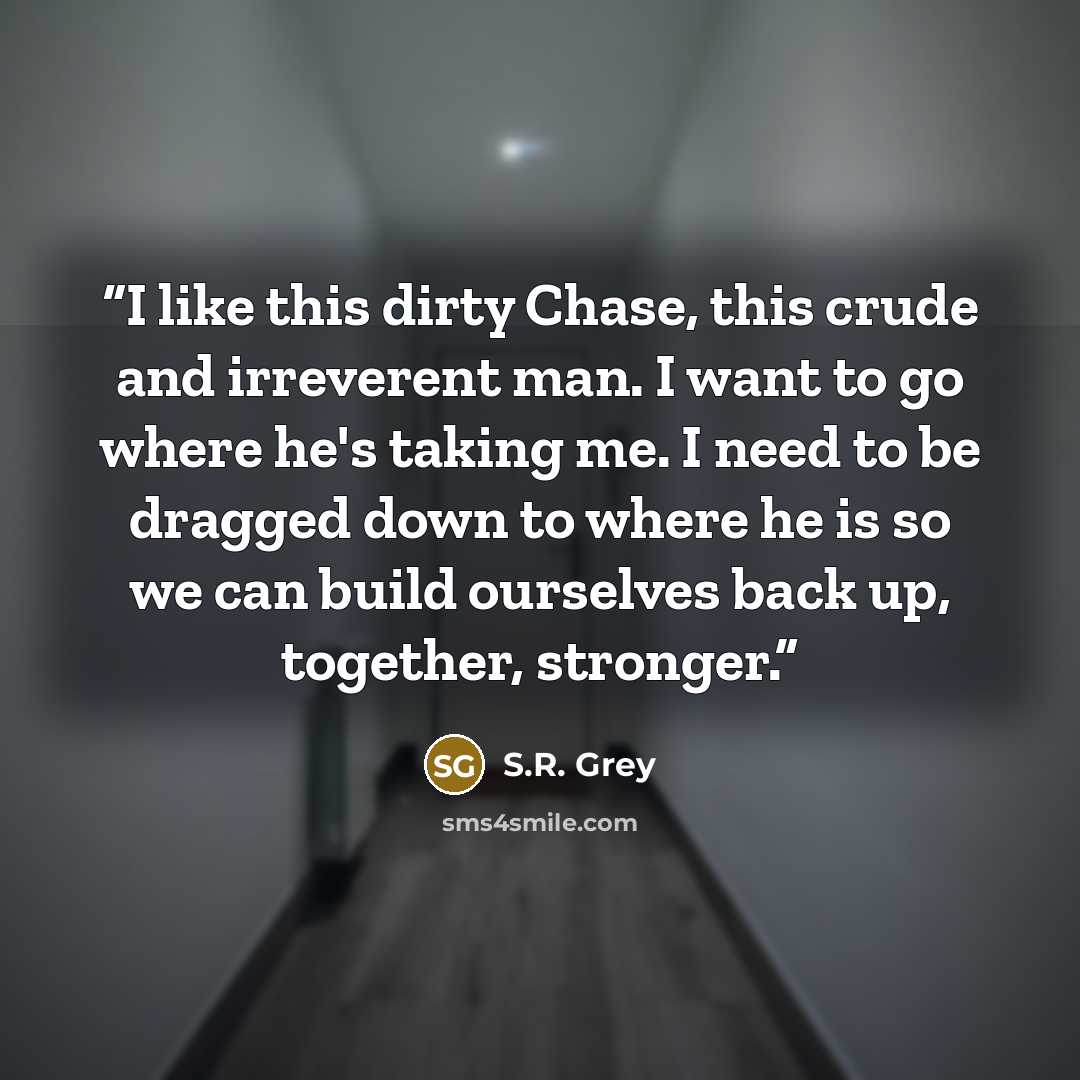 “I like this dirty Chase, this crude and irreverent man. I want to go where he's taking me. I need to be dragged down to where he is so we can build ourselves back up, together, stronger.” quote by S.R. Grey