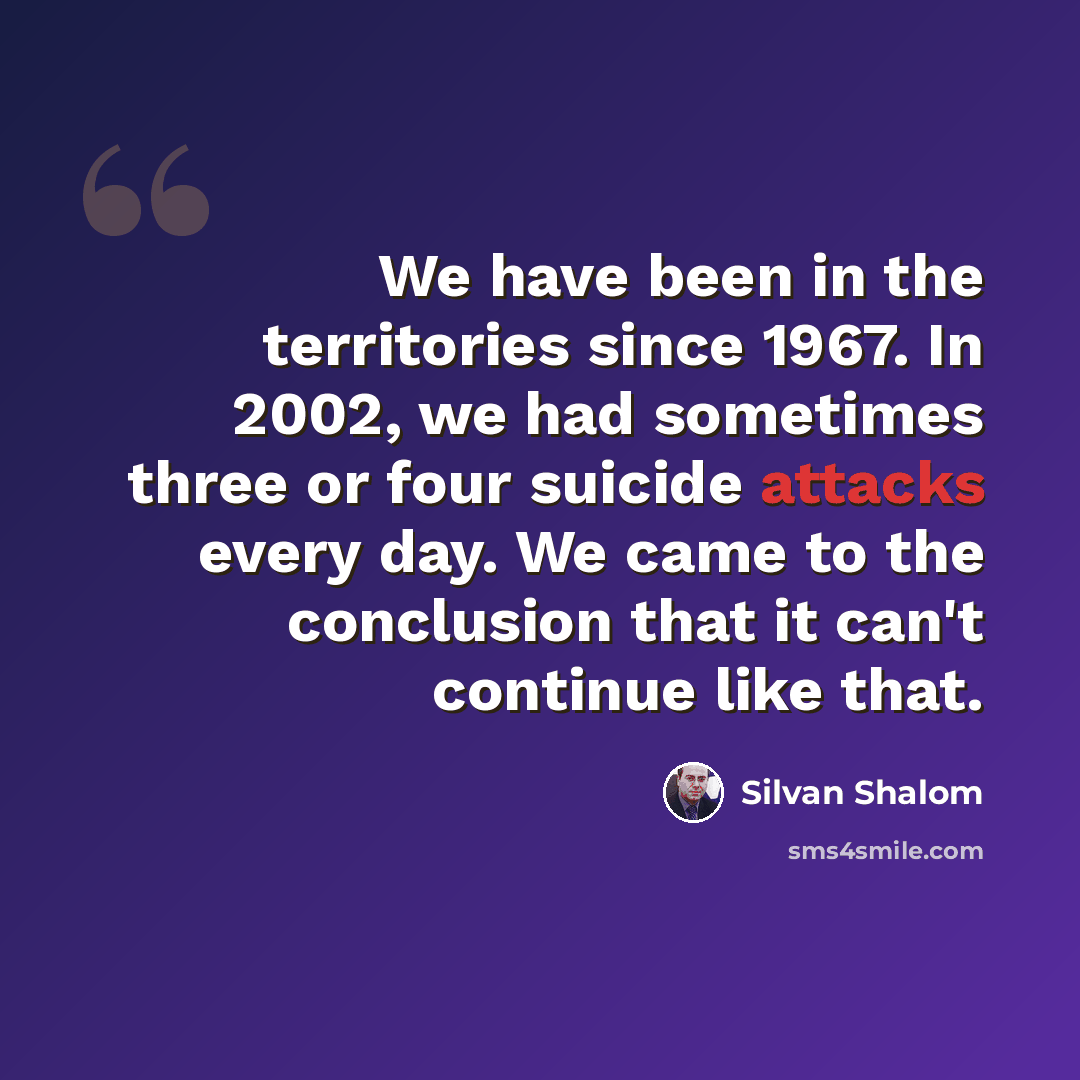 “We have been in the territories since 1967. In 2002, we had sometimes three or four suicide attacks every day. We came to the conclusion that it can't continue like that.” quote by Silvan Shalom