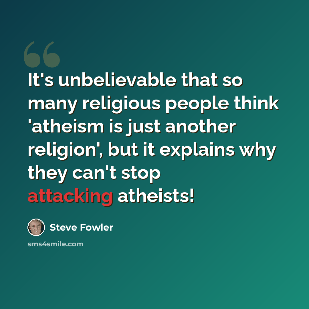 “It's unbelievable that so many religious people think 'atheism is just another religion', but it explains why they can't stop attacking atheists!” quote by Steve Fowler
