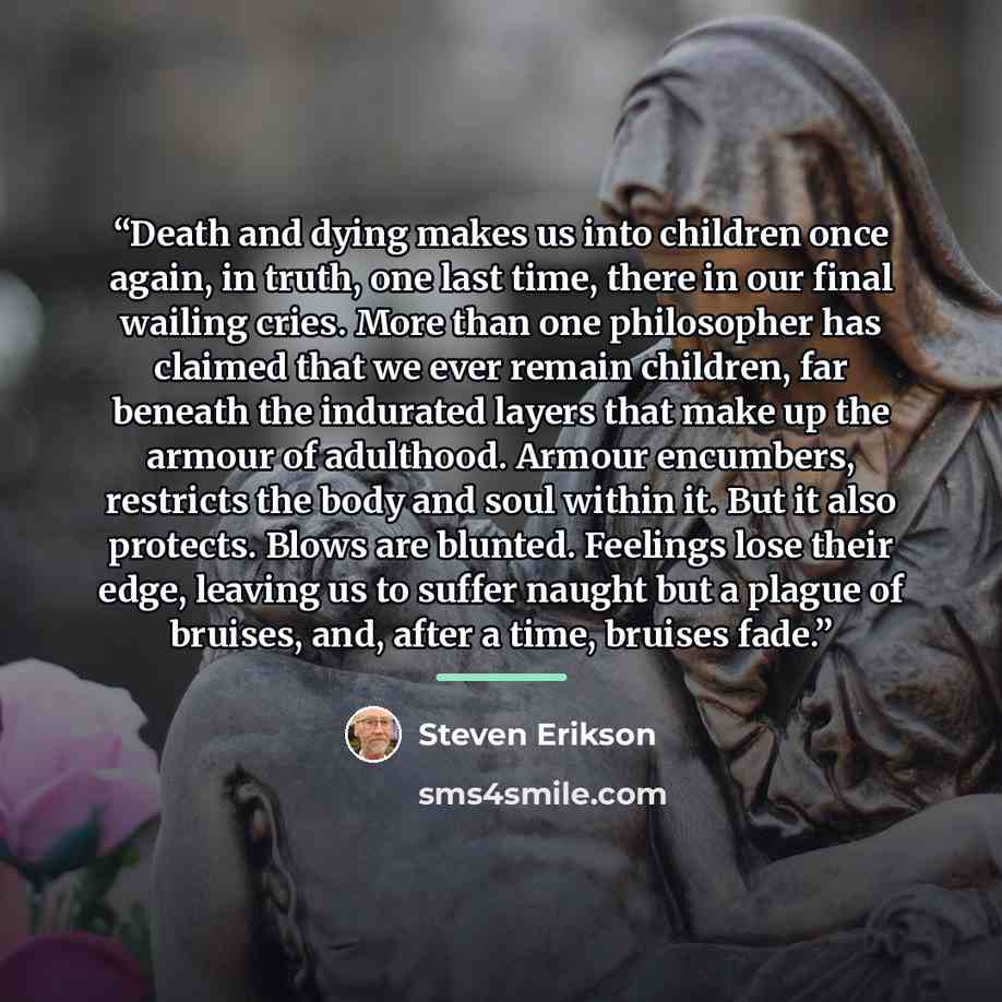 “Death and dying makes us into children once again, in truth, one last time, there in our final wailing cries. More than one philosopher has claimed that we ever remain children, far beneath the indurated layers that make up the armour of adulthood. Armour encumbers, restricts the body and soul…” quote by Steven Erikson