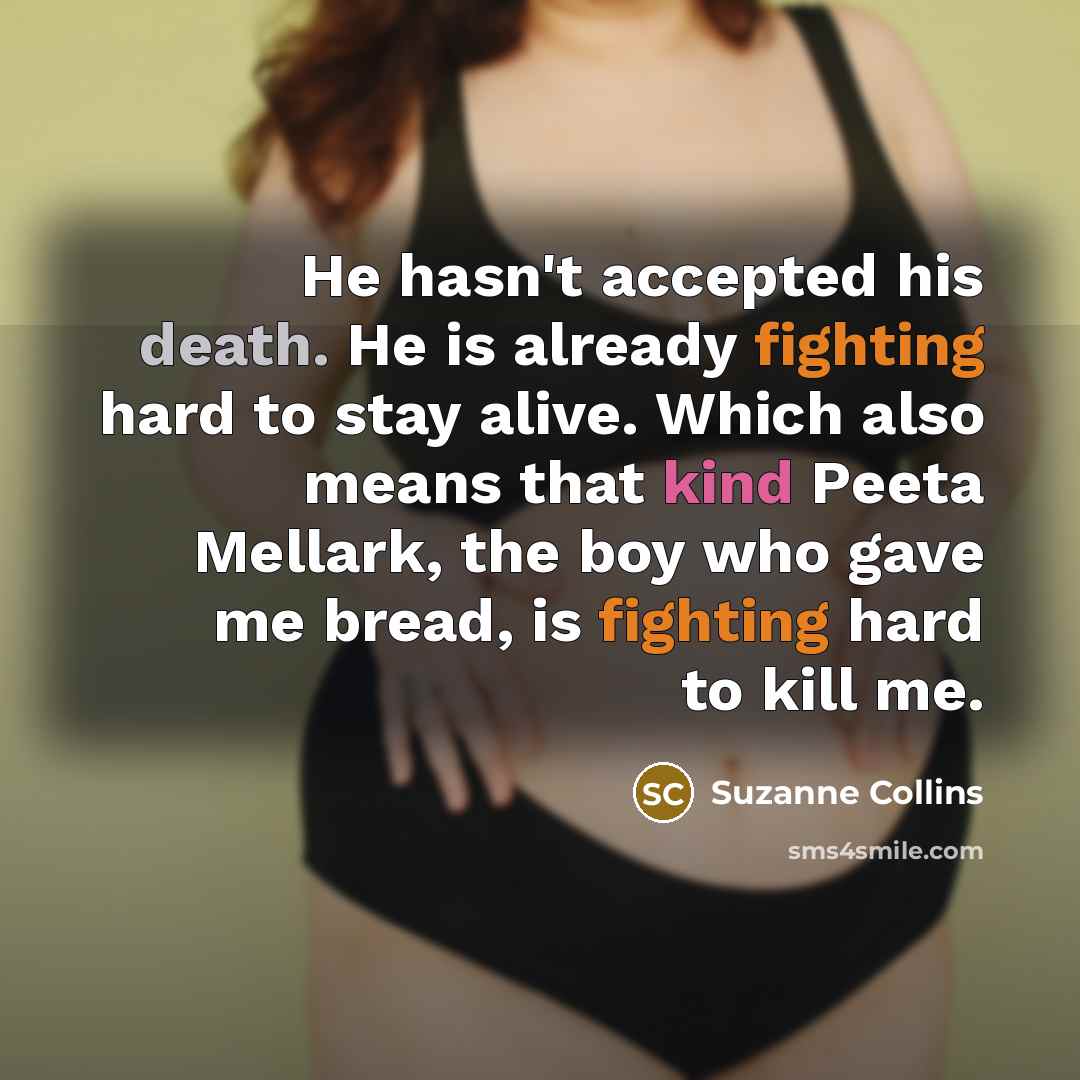 “He hasn't accepted his death. He is already fighting hard to stay alive. Which also means that kind Peeta Mellark, the boy who gave me bread, is fighting hard to kill me.” quote by Suzanne Collins