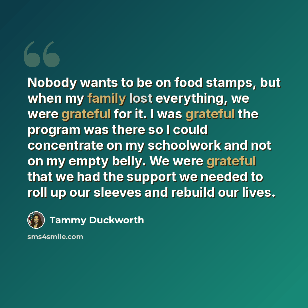 “Nobody wants to be on food stamps, but when my family lost everything, we were grateful for it. I was grateful the program was there so I could concentrate on my schoolwork and not on my empty belly. We were grateful that we had the support we needed to roll up our sleeves and rebuild our lives.” quote by Tammy Duckworth