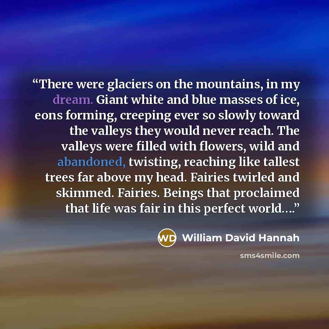 “There were glaciers on the mountains, in my dream. Giant white and blue masses of ice, eons forming, creeping ever so slowly toward the valleys they would never reach. The valleys were filled with flowers, wild and abandoned, twisting, reaching like tallest trees far above my head. Fairies twirled…” quote by William David Hannah