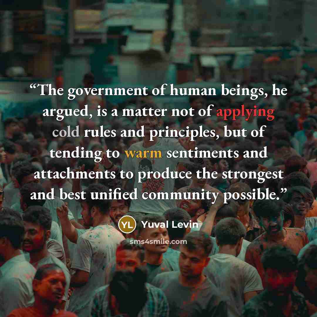 “The government of human beings, he argued, is a matter not of applying cold rules and principles, but of tending to warm sentiments and attachments to produce the strongest and best unified community possible.” quote by Yuval Levin