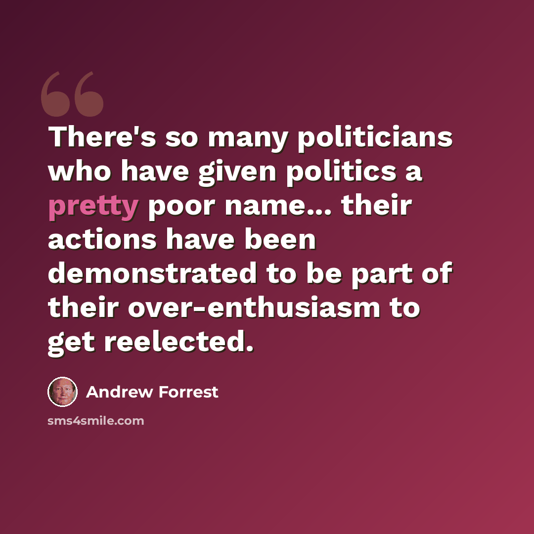 “There's so many politicians who have given politics a pretty poor name... their actions have been demonstrated to be part of their over-enthusiasm to get reelected.” quote by Andrew Forrest