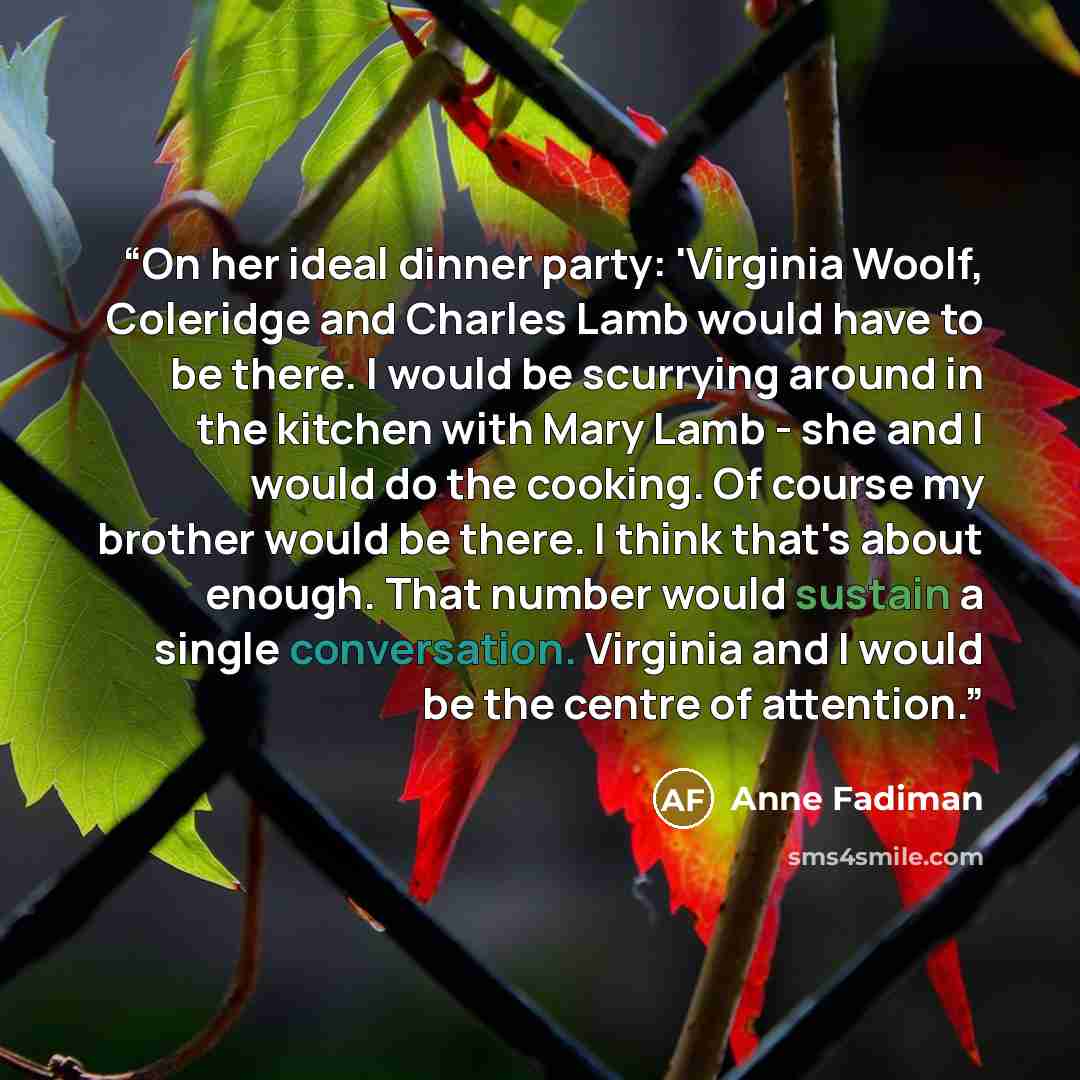 “On her ideal dinner party: 'Virginia Woolf, Coleridge and Charles Lamb would have to be there. I would be scurrying around in the kitchen with Mary Lamb - she and I would do the cooking. Of course my brother would be there. I think that's about enough. That number would sustain a single…” quote by Anne Fadiman