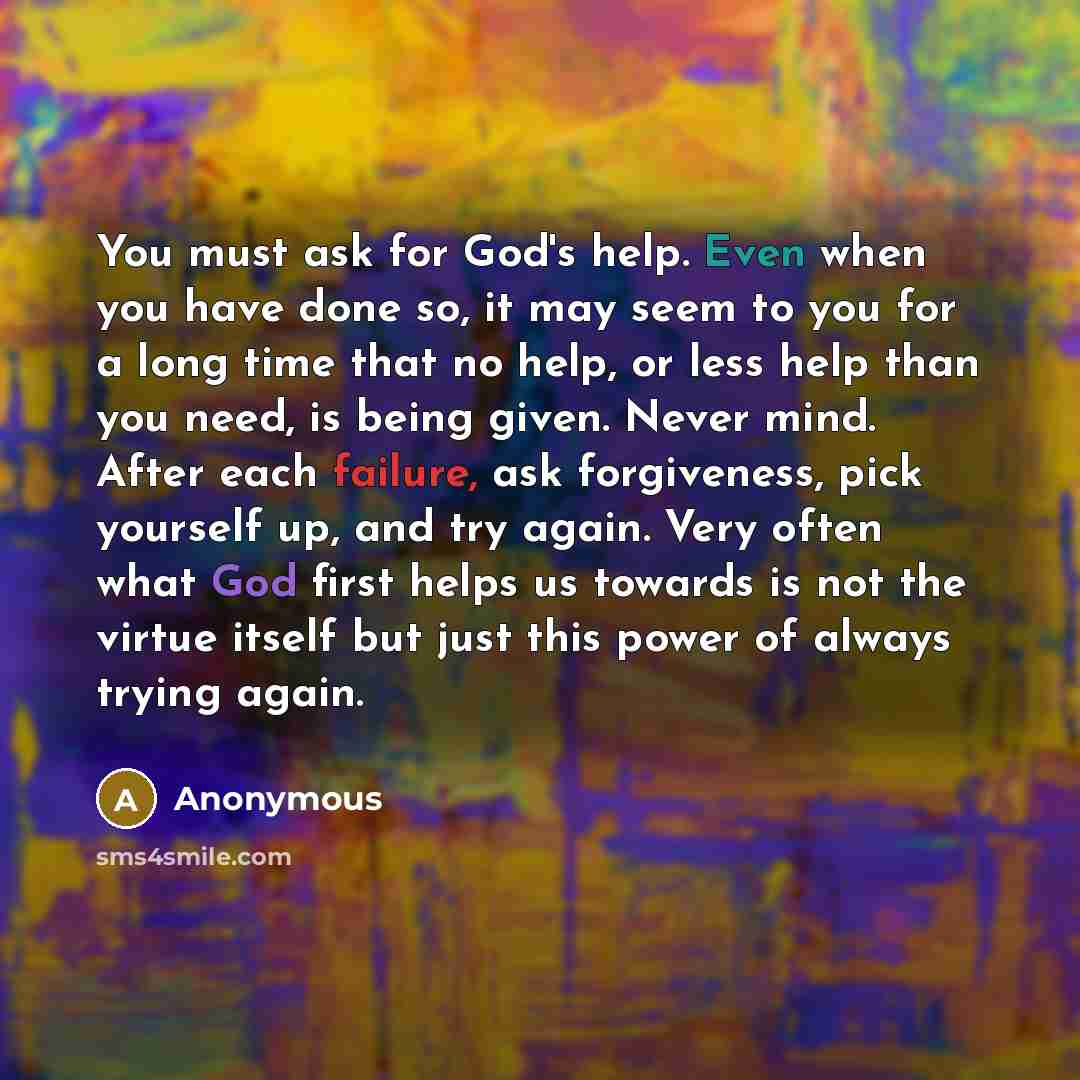 “You must ask for God's help. Even when you have done so, it may seem to you for a long time that no help, or less help than you need, is being given. Never mind. After each failure, ask forgiveness, pick yourself up, and try again. Very often what God first helps us towards is not the virtue…” quote by Anonymous
