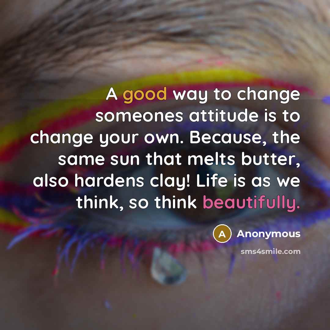 “A good way to change someones attitude is to change your own. Because, the same sun that melts butter, also hardens clay! Life is as we think, so think beautifully.” quote by Anonymous
