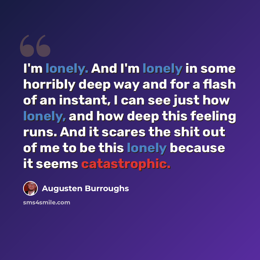 “I'm lonely. And I'm lonely in some horribly deep way and for a flash of an instant, I can see just how lonely, and how deep this feeling runs. And it scares the shit out of me to be this lonely because it seems catastrophic.” quote by Augusten Burroughs