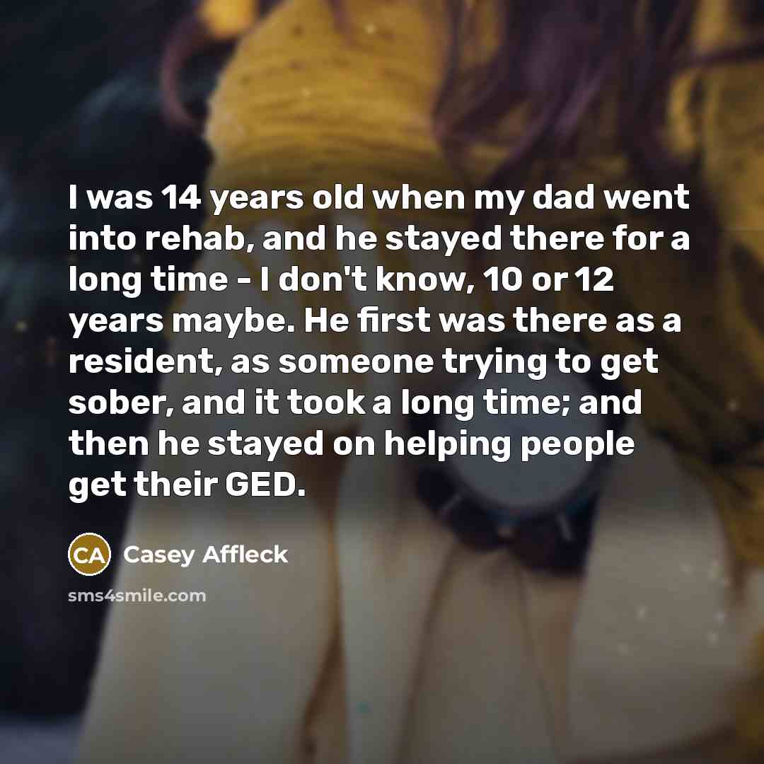 “I was 14 years old when my dad went into rehab, and he stayed there for a long time - I don't know, 10 or 12 years maybe. He first was there as a resident, as someone trying to get sober, and it took a long time; and then he stayed on helping people get their GED.” quote by Casey Affleck