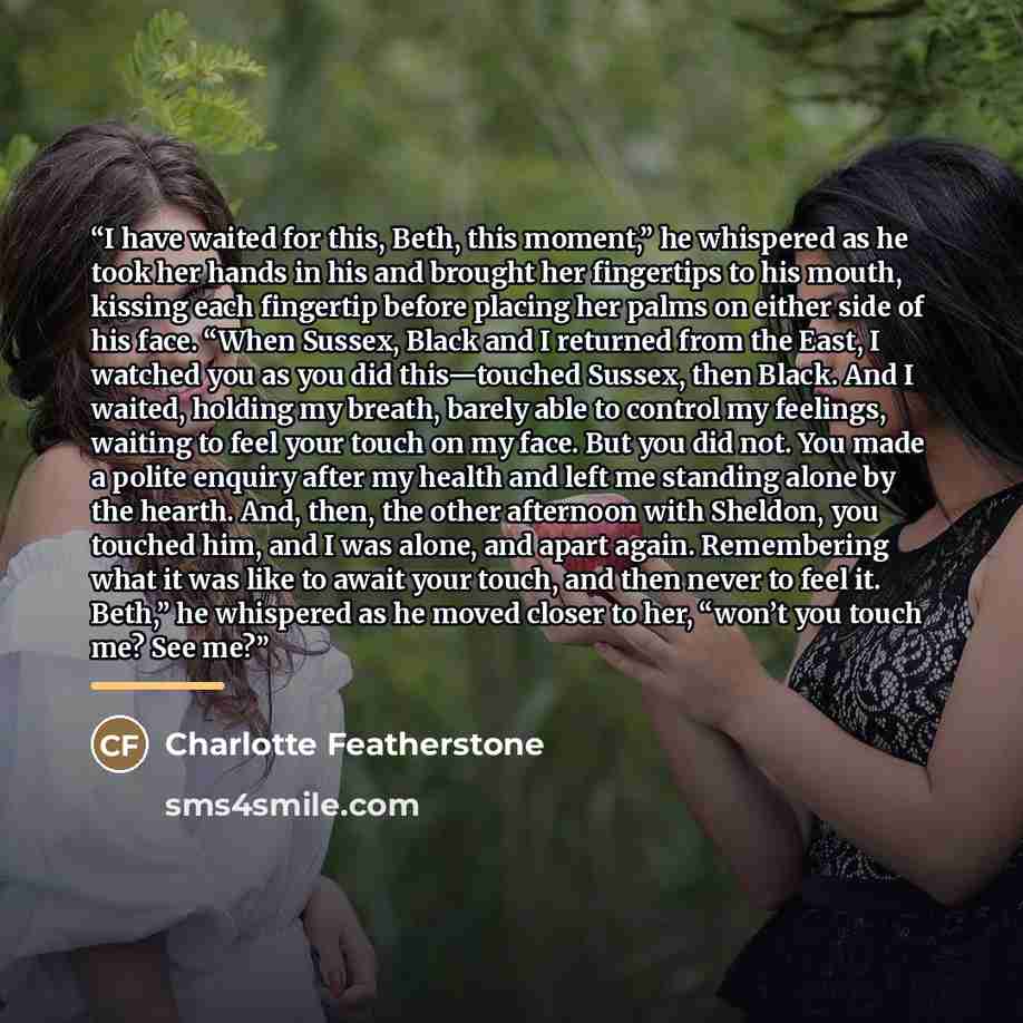 “I have waited for this, Beth, this moment,” he whispered as he took her hands in his and brought her fingertips to his mouth, kissing each fingertip before placing her palms on either side of his face. “When Sussex, Black and I returned from the East, I watched you as you did this—touched Sussex…” quote by Charlotte Featherstone